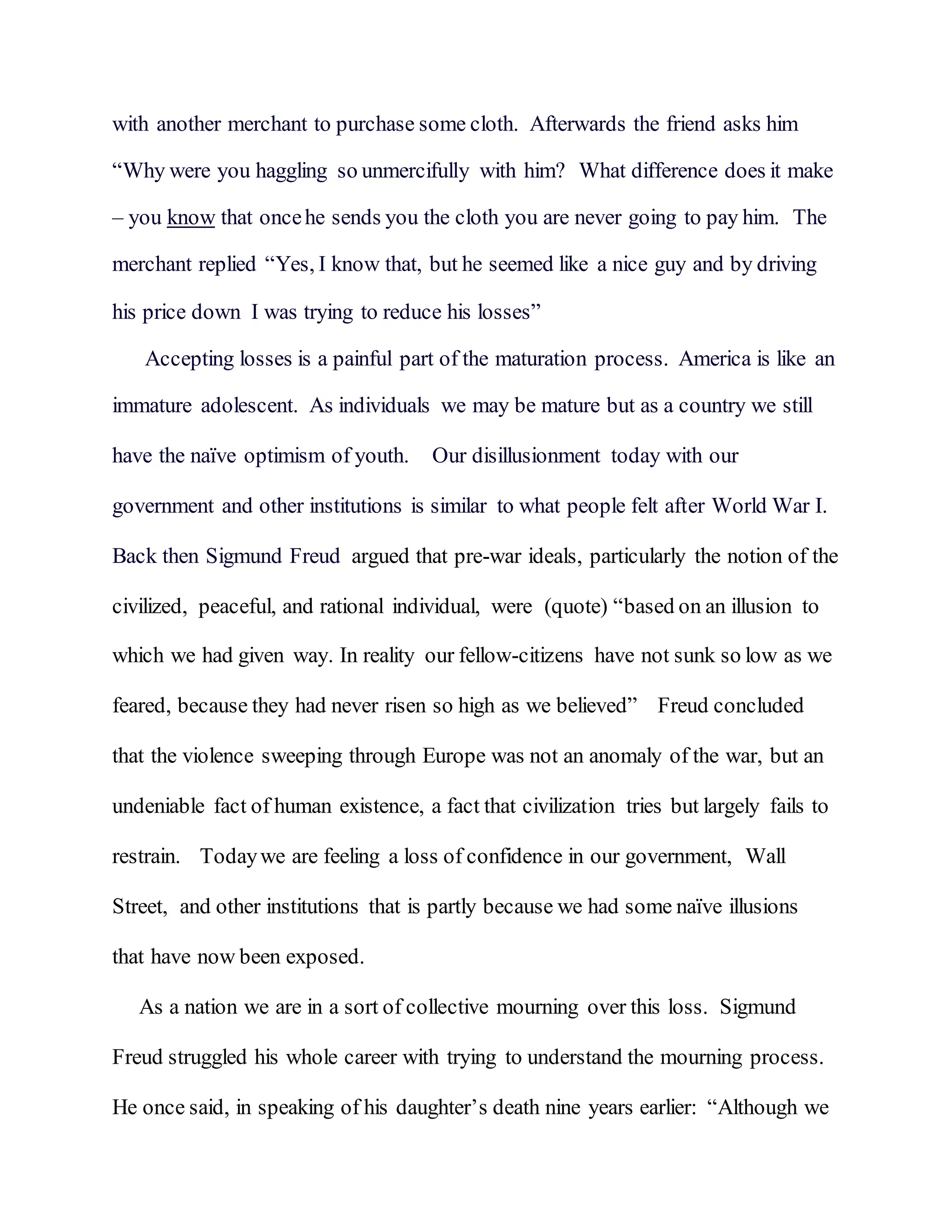 with another merchant to purchase some cloth. Afterwards the friend asks him
“Why were you haggling so unmercifully with him? What difference does it make
– you know that oncehe sends you the cloth you are never going to pay him. The
merchant replied “Yes, I know that, but he seemed like a nice guy and by driving
his price down I was trying to reduce his losses”
Accepting losses is a painful part of the maturation process. America is like an
immature adolescent. As individuals we may be mature but as a country we still
have the naïve optimism of youth. Our disillusionment today with our
government and other institutions is similar to what people felt after World War I.
Back then Sigmund Freud argued that pre-war ideals, particularly the notion of the
civilized, peaceful, and rational individual, were (quote) “based on an illusion to
which we had given way. In reality our fellow-citizens have not sunk so low as we
feared, because they had never risen so high as we believed” Freud concluded
that the violence sweeping through Europe was not an anomaly of the war, but an
undeniable fact of human existence, a fact that civilization tries but largely fails to
restrain. Todaywe are feeling a loss of confidence in our government, Wall
Street, and other institutions that is partly because we had some naïve illusions
that have now been exposed.
As a nation we are in a sort of collective mourning over this loss. Sigmund
Freud struggled his whole career with trying to understand the mourning process.
He once said, in speaking of his daughter’s death nine years earlier: “Although we
 