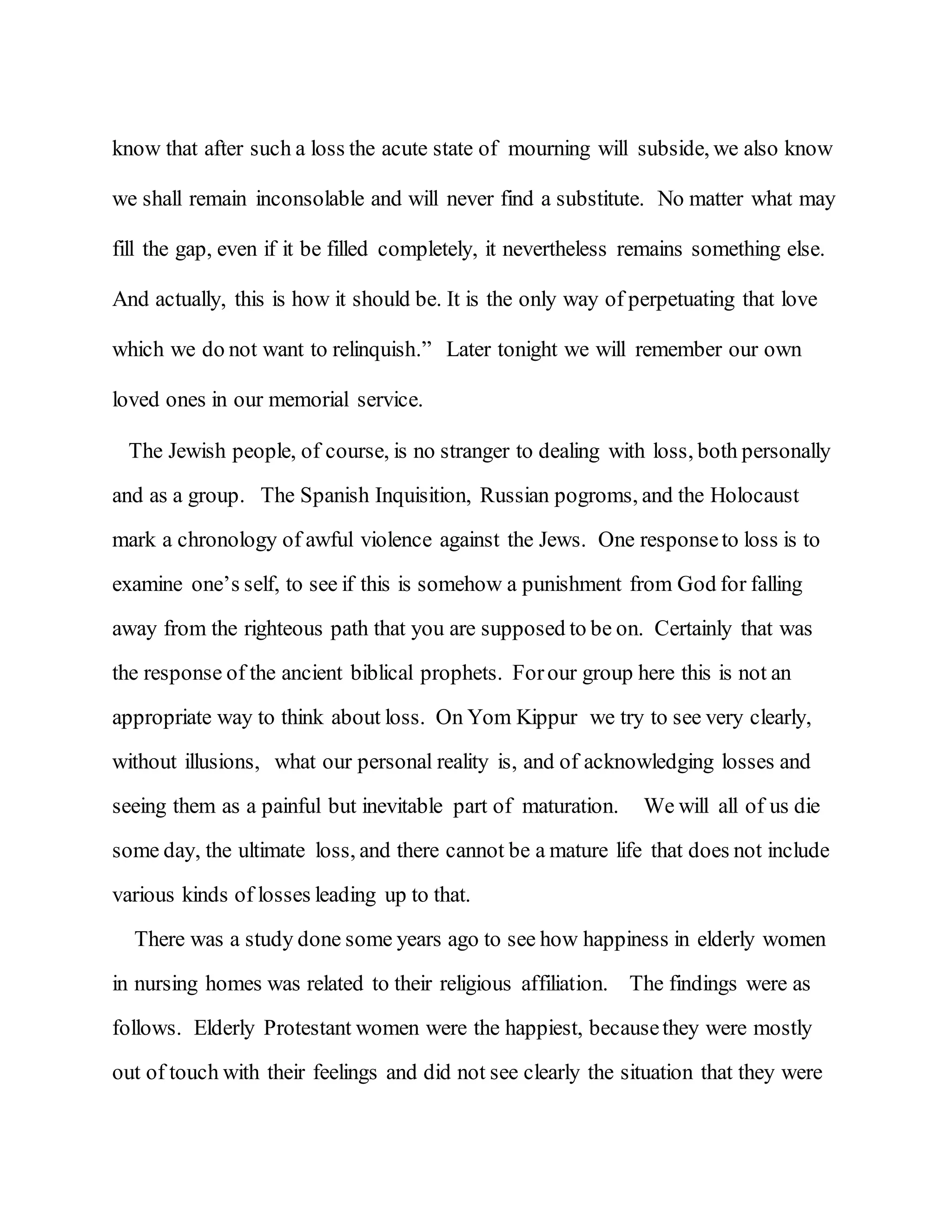 know that after such a loss the acute state of mourning will subside, we also know
we shall remain inconsolable and will never find a substitute. No matter what may
fill the gap, even if it be filled completely, it nevertheless remains something else.
And actually, this is how it should be. It is the only way of perpetuating that love
which we do not want to relinquish.” Later tonight we will remember our own
loved ones in our memorial service.
The Jewish people, of course, is no stranger to dealing with loss, both personally
and as a group. The Spanish Inquisition, Russian pogroms, and the Holocaust
mark a chronology of awful violence against the Jews. One responseto loss is to
examine one’s self, to see if this is somehow a punishment from God for falling
away from the righteous path that you are supposed to be on. Certainly that was
the response of the ancient biblical prophets. Forour group here this is not an
appropriate way to think about loss. On Yom Kippur we try to see very clearly,
without illusions, what our personal reality is, and of acknowledging losses and
seeing them as a painful but inevitable part of maturation. We will all of us die
some day, the ultimate loss, and there cannot be a mature life that does not include
various kinds of losses leading up to that.
There was a study done some years ago to see how happiness in elderly women
in nursing homes was related to their religious affiliation. The findings were as
follows. Elderly Protestant women were the happiest, becausethey were mostly
out of touch with their feelings and did not see clearly the situation that they were
 
