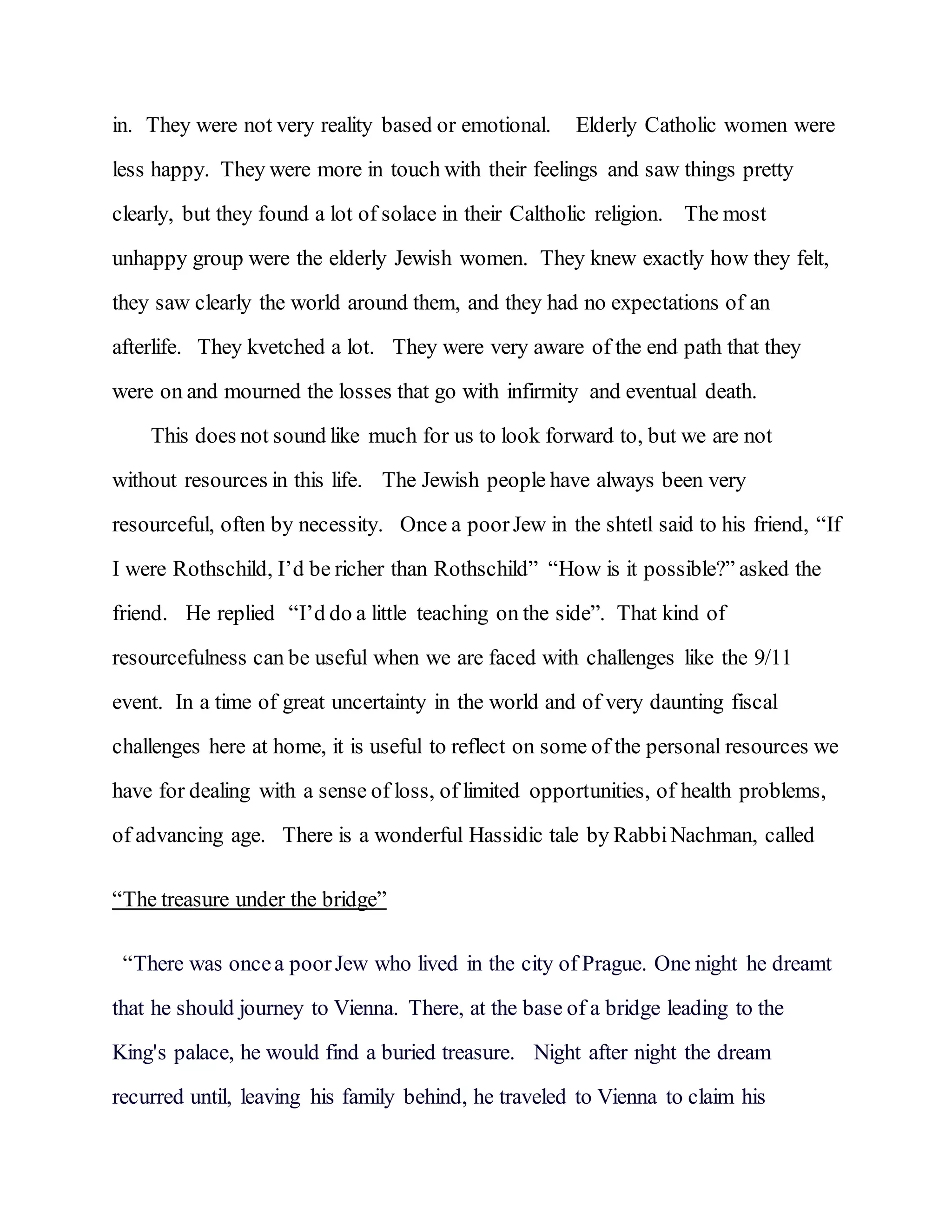 in. They were not very reality based or emotional. Elderly Catholic women were
less happy. They were more in touch with their feelings and saw things pretty
clearly, but they found a lot of solace in their Caltholic religion. The most
unhappy group were the elderly Jewish women. They knew exactly how they felt,
they saw clearly the world around them, and they had no expectations of an
afterlife. They kvetched a lot. They were very aware of the end path that they
were on and mourned the losses that go with infirmity and eventual death.
This does not sound like much for us to look forward to, but we are not
without resources in this life. The Jewish people have always been very
resourceful, often by necessity. Once a poorJew in the shtetl said to his friend, “If
I were Rothschild, I’d be richer than Rothschild” “How is it possible?” asked the
friend. He replied “I’d do a little teaching on the side”. That kind of
resourcefulness can be useful when we are faced with challenges like the 9/11
event. In a time of great uncertainty in the world and of very daunting fiscal
challenges here at home, it is useful to reflect on some of the personal resources we
have for dealing with a sense of loss, of limited opportunities, of health problems,
of advancing age. There is a wonderful Hassidic tale by RabbiNachman, called
“The treasure under the bridge”
“There was oncea poorJew who lived in the city of Prague. One night he dreamt
that he should journey to Vienna. There, at the base of a bridge leading to the
King's palace, he would find a buried treasure. Night after night the dream
recurred until, leaving his family behind, he traveled to Vienna to claim his
 