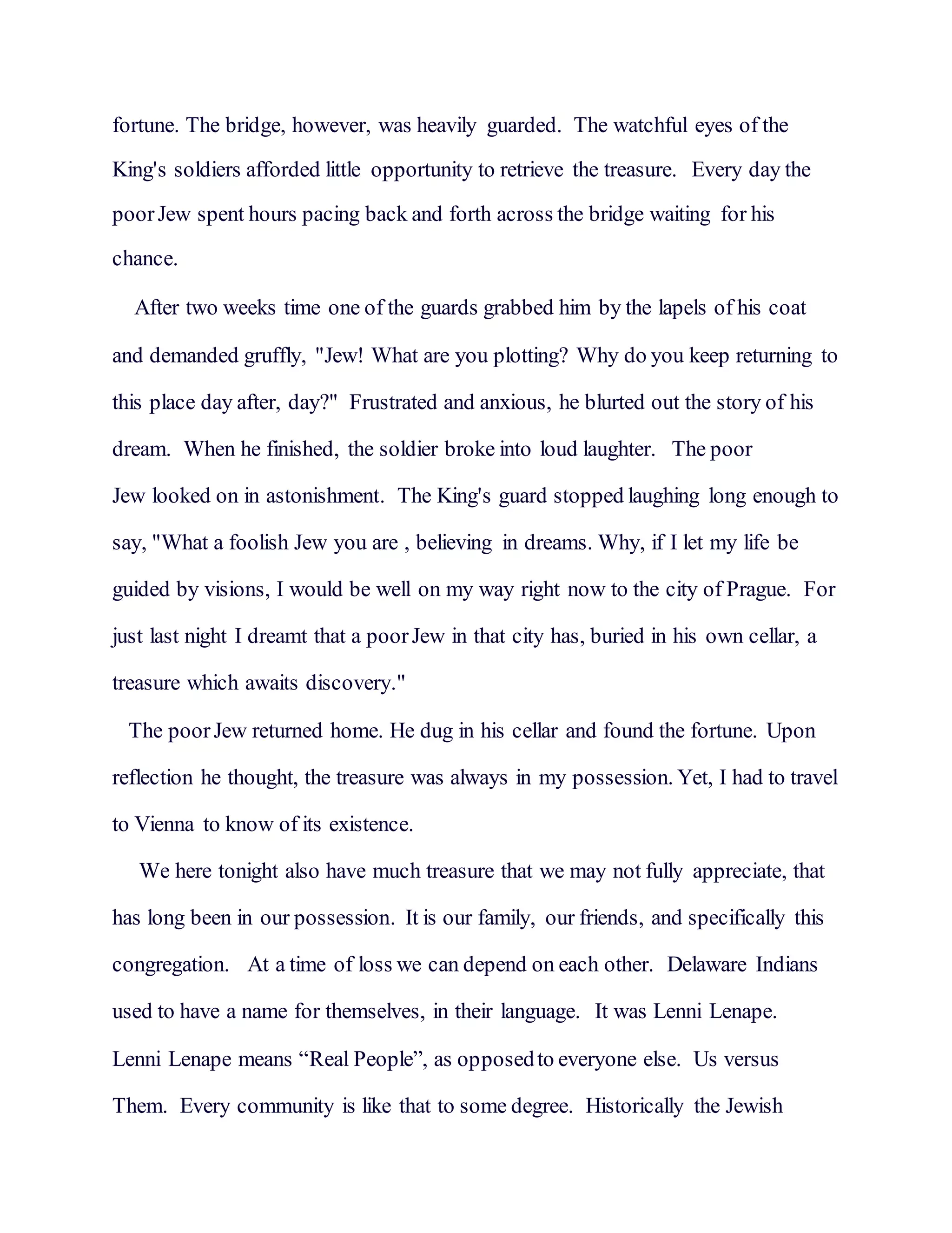 fortune. The bridge, however, was heavily guarded. The watchful eyes of the
King's soldiers afforded little opportunity to retrieve the treasure. Every day the
poorJew spent hours pacing back and forth across the bridge waiting for his
chance.
After two weeks time one of the guards grabbed him by the lapels of his coat
and demanded gruffly, "Jew! What are you plotting? Why do you keep returning to
this place day after, day?" Frustrated and anxious, he blurted out the story of his
dream. When he finished, the soldier broke into loud laughter. The poor
Jew looked on in astonishment. The King's guard stopped laughing long enough to
say, "What a foolish Jew you are , believing in dreams. Why, if I let my life be
guided by visions, I would be well on my way right now to the city of Prague. For
just last night I dreamt that a poorJew in that city has, buried in his own cellar, a
treasure which awaits discovery."
The poorJew returned home. He dug in his cellar and found the fortune. Upon
reflection he thought, the treasure was always in my possession. Yet, I had to travel
to Vienna to know of its existence.
We here tonight also have much treasure that we may not fully appreciate, that
has long been in our possession. It is our family, our friends, and specifically this
congregation. At a time of loss we can depend on each other. Delaware Indians
used to have a name for themselves, in their language. It was Lenni Lenape.
Lenni Lenape means “Real People”, as opposedto everyone else. Us versus
Them. Every community is like that to some degree. Historically the Jewish
 