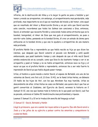 http://descubrelabiblia.org/Festividades Yom Kippur
Junio 2013 Página 10
infierno, de la destrucción del Alma y a lo mejor la gente se pone a temblar y por
temor y miedo se arrepienten, sin embargo, el arrepentimiento mas perdurable, más
profundo, mas impactante no es el que es resultado del miedo y del temor, sino aquel
que es resultado del Amor y Misericordia Divina y es por esto que David escribe
esta canción, recordemos que todos los Salmos son canciones a Dios, entonces,
David, al entender que necesita Perdón y conociendo todos estos atributos que es la
bondad, benignidad, el Amor de Dios que nos guía al arrepentimiento, se puso a
escribir este Salmo, pensando en la bondad Divina, él creo un estado de ánimo para
enfocarse en la bondad divina y que eso le ayudara a arrepentirse de una manera
más profunda.
El profeta Natán fue a reprenderle ya que había nacido su hijo ya que dicen los
rabinos, que después que David cometió el pecado con Betsabé y está quedó
embarazada, que pasó bastante tiempo y aún después de que el niño nació David
estaba endurecido en su corazón, como que Dios le dio bastante tiempo a ver si se
arrepentía y pasó el tiempo y no se había arrepentido, entonces nace su hijo y al
nacer es que va el profeta Natán a reprenderlo, entonces iba a ser más fuerte la
reprensión de David ya que había dejado pasar tiempo.
Urías, el hombre a quien mando a matar David, el esposo de Betsabé, era uno de los
valientes de David, era fiel a él, (1 Cron. 11:41), se le llamá Urías Heteo, en Génesis
23 habla de los hijos de Het, con los que Abraham fue muy humilde, Urías es
descendiente de ellos. Urías Heteo se casa con Betsabé, eso quiere decir que fue un
gentil convertido al Judaísmo, del Ejercito de David, veremos la historia en 2
Samuel 11-12, una vez que leamos toda la historia de lo que pasó con David, cual fue
su pecado, entonces el Salmo 51 tendrá mucho mas profundidad y riqueza.
Leamos 2 Samuel 11 y 12 en la traducción sencilla del lenguaje actual:
2 Samuel 11 – David, Betsabé y Natán
Llegó la primavera, que era cuando los reyes salían a la guerra. Ese año David envió a
Joab y a los jefes de su ejército a pelear contra los amonitas y conquistaron la
ciudad de Rabá.
 