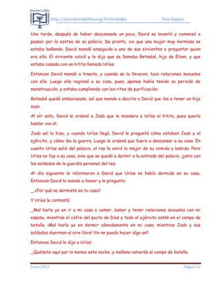 http://descubrelabiblia.org/Festividades Yom Kippur
Junio 2013 Página 11
Una tarde, después de haber descansado un poco, David se levantó y comenzó a
pasear por la azotea de su palacio. De pronto, vio que una mujer muy hermosa se
estaba bañando. David mandó enseguida a uno de sus sirvientes a preguntar quien
era ella. El sirviente volvió y le dijo que se llamaba Betsabé, hija de Eliam, y que
estaba casada con un hitita llamado Urías.
Entonces David mandó a traerla, y cuando se la llevaron, tuvo relaciones sexuales
con ella. Luego ella regresó a su casa, pues, apenas había tenido su periodo de
menstruación, y estaba cumpliendo con los ritos de purificación.
Betsabé quedó embarazada, así que mando a decirle a David que iba a tener un hijo
suyo.
Al oír esto, David le ordenó a Joab que le mandara a Urías el hitita, pues quería
hablar con él.
Joab así lo hizo, y cuando Urías llegó, David le preguntó cómo estaban Joab y el
ejército, y cómo iba la guerra. Luego le ordenó que fuera a descansar a su casa. En
cuanto Urías salió del palacio, el rey le envió lo mejor de su comida y bebida. Pero
Urías no fue a su casa, sino que se quedó a dormir a la entrada del palacio, junto con
los soldados de la guardia personal del rey.
Al día siguiente le informaron a David que Urías no había dormido en su casa.
Entonces David lo mando a llamar y le pregunto:
_ ¿Por qué no dormiste en tu casa?
Y Urías le contestó:
_Mal haría yo en ir a mi casa a comer, beber y tener relaciones sexuales con mi
esposa, mientras el cofre del pacto de Dios y todo el ejército están en el campo de
batalla. ¡Mal haría yo en dormir cómodamente en mi casa, mientras Joab y sus
soldados duermen al aire libre! ¡Yo no puedo hacer algo así!
Entonces David le dijo a Urías:
_Quédate aquí por lo menos esta noche, y mañana volverás al campo de batalla.
 