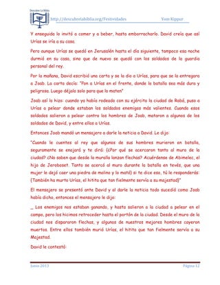 http://descubrelabiblia.org/Festividades Yom Kippur
Junio 2013 Página 12
Y enseguida lo invitó a comer y a beber, hasta emborracharlo. David creía que así
Urías se iría a su casa.
Pero aunque Urías se quedó en Jerusalén hasta el día siguiente, tampoco esa noche
durmió en su casa, sino que de nuevo se quedó con los soldados de la guardia
personal del rey.
Por la mañana, David escribió una carta y se la dio a Urías, para que se la entregara
a Joab. La carta decía: “Pon a Urías en el frente, donde la batalla sea más dura y
peligrosa. Luego déjalo solo para que lo maten”
Joab así lo hizo: cuando ya había rodeado con su ejército la ciudad de Rabá, puso a
Urías a pelear donde estaban los soldados enemigos más valientes. Cuando esos
soldados salieron a pelear contra los hombres de Joab, mataron a algunos de los
soldados de David, y entre ellos a Urías.
Entonces Joab mandó un mensajero a darle la noticia a David. Le dijo:
“Cuando le cuentes al rey que algunos de sus hombres murieron en batalla,
seguramente se enojará y te dirá: {¿Por qué se acercaron tanto al muro de la
ciudad? ¿No saben que desde la muralla lanzan flechas? Acuérdense de Abimelec, el
hijo de Jeroboset. Tanto se acercó al muro durante la batalla en tevés, que una
mujer le dejó caer una piedra de molino y lo mató} si te dice eso, tú le responderás:
{También ha murto Urías, el hitita que tan fielmente servía a su majestad}”
El mensajero se presentó ante David y al darle la noticia todo sucedió como Joab
había dicho, entonces el mensajero le dijo:
_ Los enemigos nos estaban ganando, y hasta salieron a la ciudad a pelear en el
campo, pero los hicimos retroceder hasta el portón de la ciudad. Desde el muro de la
ciudad nos dispararon flechas, y algunos de nuestros mejores hombres cayeron
muertos. Entre ellos también murió Urías, el hitita que tan fielmente servía a su
Majestad.
David le contestó:
 