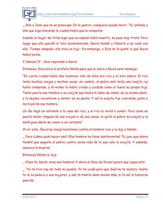 http://descubrelabiblia.org/Festividades Yom Kippur
Junio 2013 Página 13
_ Dile a Joab que no se preocupe. En la guerra, cualquiera puede morir. Tú, anímalo y
dile que siga atacando la ciudad hasta que la conquiste.
Cuando la mujer de Urías supo que su esposo había muerto, se puso muy triste. Pero
luego que ella guardó el luto acostumbrado, David mandó a llamarla y se casó con
ella. Tiempo después, ella tuvo un hijo. Sin embargo, a Dios no le gustó lo que David
había hecho.
2 Samuel 12 – Dios reprende a David
Entonces, Dios envió al profeta Natán para que le diera a David este mensaje:
“En cierta ciudad había dos hombres. Uno de ellos era rico y el otro pobre. El rico
tenía muchas ovejas y muchas vacas; en cambio, el pobre solo tenía una ovejita. La
había comprado, y él mismo la había criado y cuidado como si fuera su propia hija.
Tanto quería ese hombre a su ovejita que hasta le daba de comer de su mismo plato,
y la dejaba recostarse y dormir en su pecho. Y así la ovejita fue creciendo junto a
los hijos de ese hombre.
Un día llegó un visitante a la casa del rico, y el rico lo invitó a comer. Pero como no
quería matar ninguna de sus ovejas ni de sus vacas, le quitó al pobre su ovejita y la
mató para darle de comer a su visitante”
Al oír esto, David se enojó muchísimo contra el hombre rico y le dijo a Natán:
_ Pero ¿cómo pudo hacer eso? ¡Ese hombre no tiene sentimientos! Te juro que ahora
tendrá que pagarle al pobre cuatro veces más de lo que vale la ovejita. Y además,
¡merece la muerte!
Entonces Natán le dijo:
_ ¡Pues tú, David, eres ese hombre! Y ahora el Dios de Israel quiere que oigas esto:
_ “Yo te hice rey de todo mi pueblo. Yo te cuidé para que Saúl no te matara. Hasta
te di su palacio y sus mujeres, y aún te habría dado mucho más, si tú así lo hubieras
querido.
 