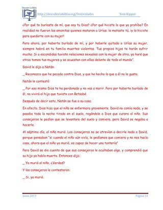 http://descubrelabiblia.org/Festividades Yom Kippur
Junio 2013 Página 14
¿Por qué te burlaste de mí, que soy tu Dios? ¿Por qué hiciste lo que yo prohíbo? En
realidad no fueron los amonitas quienes mataron a Urías; lo mataste tú, ¡y lo hiciste
para quedarte con su mujer!
Pero ahora, por haberte burlado de mí, y por haberle quitado a Urías su mujer,
siempre habrá en tu familia muertes violentas. Tus propios hijos te harán sufrir
mucho. Si a escondidas tuviste relaciones sexuales con la mujer de otro, yo haré que
otros tomen tus mujeres y se acuesten con ellas delante de todo el mundo”.
David le dijo a Natán:
_ Reconozco que he pecado contra Dios, y que he hecho lo que a él no le gusta.
Natán le contestó:
_ Por eso mismo Dios te ha perdonado y no vas a morir. Pero por haberte burlado de
él, no vivirá el hijo que tuviste con Betsabé.
Después de decir esto, Natán se fue a su casa.
En efecto, Dios hizo que el niño se enfermara gravemente. David no comía nada, y se
pasaba toda la noche tirado en el suelo, rogándole a Dios que curara al niño. Sus
consejeros le pedían que se levantara del suelo y comiera, pero David se negaba a
hacerlo.
Al séptimo día, el niño murió. Los consejeros no se atrevían a decirle nada a David,
porque pensaban “si cuando el niño aún vivía, le pedíamos que comiera y no nos hacía
caso, ahora que el niño ya murió, es capaz de hacer una tontería”
Pero David se dio cuenta de que sus consejeros le ocultaban algo, y comprendió que
su hijo ya había muerto. Entonces dijo:
_ Ya murió el niño, ¿Verdad?
Y los consejeros le contestaron:
_ Si, ya murió.
 
