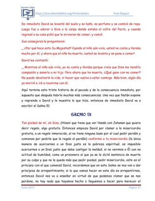 http://descubrelabiblia.org/Festividades Yom Kippur
Junio 2013 Página 15
De inmediato David se levantó del suelo y se baño, se perfumo y se cambió de ropa.
Luego fue a adorar a Dios a la carpa donde estaba el cofre del Pacto, y cuando
regresó a su casa pidió que le sirvieran de comer, y comió.
Sus consejeros le preguntaron:
_ ¿Por qué hace esto Su Majestad? Cuando el niño aún vivía, usted no comía y lloraba
mucho por él, y ahora que el niño ha muerto, ¡usted se levanta y se pone a comer!
David les contestó:
_ Mientras el niño aún vivía, yo no comía y lloraba porque creía que Dios me tendría
compasión y sanaría a mi hijo. Pero ahora que ha muerto, ¿Qué gano con no comer?
No puedo devolverle la vida, ni hacer que vuelva a estar conmigo. Más bien, algún día
yo moriré e iré a reunirme con él.
Aquí termina esta triste historia de el pecado y de la consecuencia inmediata, por
supuesto que después habría muchas más consecuencias. Una vez que Natán expone
y reprende a David y le muestra lo que hizo, entonces de inmediato David va a
escribir el Salmo 51
SSAALLMMOO 5511
Ten piedad de mí, oh Dios, (Hineni que tiene que ver Hanán con Johanan que quiere
decir regalo, algo gratuito. Entonces empieza David por clamar a la misericordia
gratuita, a un regalo inmerecido, el no tiene ninguna base por el cual pedir perdón y
comienza por pedirle que le regale el perdón) conforme a tu misericordia (la única
manera de acercarnos a un Dios justo es la pobreza espiritual, es imposible
acercarnos a un Dios justo que debe castigar la maldad, si no venimos a Él con na
actitud de humildad, como un prisionero al que ya se le dictó sentencia de muerte
por su culpa y que no le queda más que pedir piedad, pedir misericordia, este es el
principio con el que comenzó David, recordemos que en este Salmo se nos van a dar
principios de arrepentimiento; si lo que vamos hacer en este día es arrepentirnos,
entonces David nos va a enseñar en virtud de que podemos clamar que se nos
perdone, no hay nada que hayamos hecho o lleguemos a hacer para merecer el
 