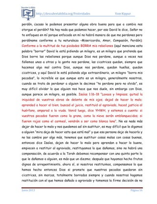 http://descubrelabiblia.org/Festividades Yom Kippur
Junio 2013 Página 16
perdón, ¿acaso le podemos presentar alguna obra buena para que a cambio nos
otorgue el perdón? No hay nada que podamos hacer, por eso David le dice, Señor no
te enfoques en mí porque enfocado en mí no habrá manera de que me perdones pero
perdóname conforme a tu naturaleza –Misericordia, Amor, Compasión, Perdón);
Conforme a la multitud de tus piedades BORRA mis rebeliones (aquí menciona esta
palabra “borrar” David le está pidiendo un milagro, es un milagro que pretenda que
Dios borre las rebeliones porque aunque Dios nos perdone, aunque a veces nos
fallemos unos a otros y la gente nos perdone, las cicatrices quedan, siempre que
hacemos algo mal contra Dios, aunque nos perdone, quedan huellas, quedan
cicatrices, y aquí David le está pidiendo algo extraordinario, un milagro “borra mis
pecados”, lo increíble es que aunque esto es un milagro, generalmente nosotros,
cuando se trata de perdonar a alguien le decimos “te perdono pero no olvido”, es
muy difícil olvidar lo que alguien nos hace que nos duele, sin embargo con Dios,
aunque parece un milagro, es posible. Isaías 1:16-18 “Lavaos y limpiaos; quitad la
iniquidad de vuestras obras de delante de mis ojos; dejad de hacer lo malo;
aprended a hacer el bien; buscad el juicio, restituid al agraviado, haced justicia al
huérfano, amparad a la viuda. Venid luego, dice YHWH, y estemos a cuenta: si
vuestros pecados fueren como la grana, como la nieve serán emblanquecidos; si
fueren rojos como el carmesí, vendrán a ser como blanca lana”. No es nada más
dejar de hacer lo malo y nos quedemos así sin sustituir, es muy difícil que le digamos
a alguien “mira deja de hacer esto que está mal” y que esa persona deje de hacerlo y
no las cambie por algo más, tenemos que sustituir cosas malas con cosas buenas,
entonces dice Isaías, dejen de hacer lo malo pero aprendan a hacer lo bueno,
empiecen a restituir al agraviado, restituyamos lo que dañamos, sino no habrá una
compensación, de acuerdo a la Torah debemos recompensar con una quinta parte lo
que le dañamos a alguien, es más que un diezmo; después que hayamos hecho frutos
dignos de arrepentimiento, ahora sí, si nosotros restituimos, compensamos lo que
hemos hecho entonces Dios si promete que nuestros pecados quedaran sin
cicatrices, sin marcas, totalmente borrados siempre y cuando nosotros hagamos
restitución con el que hemos dañado o agraviado y tomemos la firme decisión de no
 