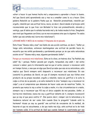 http://descubrelabiblia.org/Festividades Yom Kippur
Junio 2013 Página 17
volver a hacer lo que hemos hecho mal y empecemos a aprender a hacer lo bueno.
Así que David está aprendiendo eso y nos va a enseñar como lo va a hacer. Esta
palabra Rebelión es la palabra Pesha que es Rebelión premeditada, rebelión por
orgullo, rebelión por una actitud terca, necia, es decir, David desde el principio está
reconociendo que lo que hizo con Betsabé lo hizo con premeditación, alevosía y
ventaja, que él sabia que lo estaba haciendo mal y de todos modos lo hizo. Imagínate
ese nivel que lleguemos con Dios y ya no nos excusemos sino que le digamos “Yo sabia
Señor que eso estaba mal, borra mis rebeliones”)
LÁVAME MÁS Y MÁS de mi maldad, Y límpiame de mi pecado.
Esta frase “lávame más y mas” nos habla de una acción continua, es decir, “Señor yo
tengo esta naturaleza, entonces mantengamos una actitud de perdón hacia mi,
necesito que me estés perdonando y perdonando porque yo se que esta naturaleza
existe en mi” “lávame más y mas, sígueme perdonando Señor”.
Porque yo reconozco mis rebeliones, Esta es la clave, en hebreo dice “ky Peshah any
adah” Ky = porque, Pesha= pecado por orgullo, terquedad, any adah = del verbo
conocer o saber; pero lo interesante aquí es que el verbo conocer o reconocer está
en tiempo futuro, o sea que es algo que David ya sabe que eso es su naturaleza, esto
implica que David siempre está dispuesto a reconocer sus rebeliones. En eso
consistió la grandeza de David, en que él siempre reconoció que sus faltas eran
producto de su propia necedad, orgullo y rebelión, nunca se justificó o le echo la
culpa a otros de su pecado, y en este momento le dice “siempre voy a reconocer mi
culpa” y es el compromiso que debemos de hacer cada uno de nosotros “Señor, te
prometo que nunca le voy a echar la culpa a nadie, ni a las circunstancias ni a nadie,
siempre voy a reconocer que YO soy el único culpable de mis pecados, Señor, si
borras mis rebeliones, nunca me voy a justificar delante de ti, siempre reconoceré
que yo soy el que peco contra ti”. Eso quiere decir, romper con la naturaleza y la
tendencia natural de ser como Caín cuando Dios le preguntó “¿donde está tu
hermano? Acaso yo soy su guarda” una actitud de excusarse de la maldad, de
hacerse el que no escuchamos, o de que nadie nos dijo, esta actitud es la de todo
ser humano caído. O la actitud de Saúl que cuando Samuel lo cuestionaba por sus
 