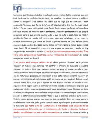 http://descubrelabiblia.org/Festividades Yom Kippur
Junio 2013 Página 18
hechos se justificaba echándole la culpa al pueblo, incluso había ocasiones que casi
casi decía que lo había hecho por Dios, es increíble. Lo mismo cuando a Adán el
Señor le preguntó ¿Has comido del árbol que te dije que no comieras? Adán
respondió, “la mujer que Tu me diste”, en otras palabras le dijo “por tu culpa pequé
Señor”. Entonces esa es la grandeza de David; David no era perfecto, así como Dios
sabe que ninguno de nosotros somos perfectos, Dios sabe perfectamente de que pié
cojeamos, pero lo que arruina nuestra vida, lo que no quita la posibilidad de recibir
perdón de Dios es cuando NO reconocemos nuestras rebeliones, el no tener la
actitud de reconocer que somos los únicos culpables delante de Dios. Así que David
reconoce sus pecados. Dios sabe que no somos perfectos pero lo menos que podemos
tener hacia Él es sinceridad, eso es lo que espera de nosotros, cuando no hay
sinceridad es imposible el perdón. 1 Juan 1:9 “Si confesamos nuestros pecados, Él es
fiel y justo para perdonar nuestros pecados, y limpiarnos de toda maldad”. Si somos
arrogantes no nos perdonará.
Y mi pecado está siempre delante de mí. (Esta palabra “delante” es la palabra
“neguev” en hebreo que significa “en contra” y primero se menciona la palabra
siempre, no quiere decir que siempre estaré haciendo el mismo pecado, o sea,
tampoco vamos a estar siempre pecando y siempre reconociendo, sino que reconozco
que mi naturaleza pecadora, mi inclinación al mal esta siempre delante “neguev” en
contra, mi inclinación al mal siempre está en contra de mi, según el Talmud, en el
tratado Yoma 86-b, dice que si alguien en Yom Kippur confiesa un pecado y en el
siguiente Yom Kippur vuelve a confesar el mismo pecado es semejante al perro que
vuelve a su vómito, o sea, no podemos venir cada Yom Kippur a que Dios nos perdone
el mismo pecado porque no estaríamos arrepentidos si estamos siempre con el mismo
pecado, lo estaríamos racionalizando y todo lo que le decimos a Dos es puro cuento.
Es interesante porque una vez más muestra que ese refrán de el perro que vuelve a
su vómito era un refrán judío que se conocía desde aquella época y que curiosamente
lo menciona 2da Pedro 2:20-22 “Ciertamente, si habiéndose ellos escapado de las
contaminaciones del mundo, por el conocimiento del Señor y Salvador Yeshúa el
Mesías, enredándose otra vez en ellas son vencidos (Si hicimos Pacto con el Señor y
 