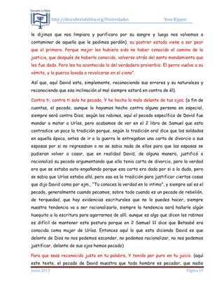 http://descubrelabiblia.org/Festividades Yom Kippur
Junio 2013 Página 19
le dijimos que nos limpiara y purificara por su sangre y luego nos volvemos a
contaminar de aquello que le pedimos perdón), su postrer estado viene a ser peor
que el primero. Porque mejor les hubiera sido no haber conocido el camino de la
justicia, que después de haberlo conocido, volverse atrás del santo mandamiento que
les fue dado. Pero les ha acontecido lo del verdadero proverbio: El perro vuelve a su
vómito, y la puerca lavada a revolcarse en el cieno”.
Así que, aquí David esta, simplemente, reconociendo sus errores y su naturaleza y
reconociendo que esa inclinación al mal siempre estará en contra de él).
Contra ti, contra ti solo he pecado, Y he hecho lo malo delante de tus ojos; (a fin de
cuentas, el pecado, aunque lo hayamos hecho contra alguna persona en especial,
siempre será contra Dios; según los rabinos, aquí el pecado específico de David fue
mandar a matar a Urías, pero acabamos de ver en el 2 libro de Samuel que esto
contradice un poco la tradición porque, según la tradición oral dice que los soldados
en aquella época, antes de ir a la guerra le entregaban una carta de divorcio a sus
esposas por si no regresaban o no se sabia nada de ellos para que las esposas se
pudieran volver a casar, que en realidad David, de alguna manera, justificó o
racionalizó su pecado argumentando que ella tenia carta de divorcio, pero la verdad
era que se estaba auto-engañando porque esa carta era dada por si a la duda, pero
se sabia que Urías estaba allá, pero esa es la tradición para justificar ciertas cosas
que dijo David como por ejm., “Tu conoces la verdad en lo intimo”, y siempre así es el
pecado, generalmente cuando pecamos, sobre todo cuando es un pecado de rebelión,
de terquedad, que hay evidencias escriturales que no lo puedes hacer, siempre
nuestra tendencia va a ser racionalizarlo, siempre la tendencia será hallarle algún
huequito a la escritura para agarrarnos de allí; aunque es algo que dicen los rabinos
es difícil de mantener esta postura porque en 2 Samuel 11 dice que Betsabé era
conocida como mujer de Urías. Entonces aquí lo que esta diciendo David es que
delante de Dios no nos podemos esconder, no podemos racionalizar, no nos podemos
justificar, delante de sus ojos hemos pecado)
Para que seas reconocido justo en tu palabra, Y tenido por puro en tu juicio. (aquí
este texto, el pecado de David muestra que todo hombre es pecador, que nadie
 