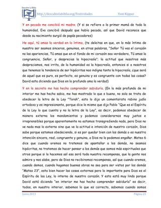 http://descubrelabiblia.org/Festividades Yom Kippur
Junio 2013 Página 21
Y en pecado me concibió mi madre. (Y si se refiere a la primer mamá de toda la
humanidad, Eva concibió después que había pecado, así que David reconoce que
desde su nacimiento surgió de papás pecadores)
He aquí, tú amas la verdad en lo íntimo, (te deleitas en que, en lo más íntimo de
nuestro ser seamos sinceros, genuinos, en otras palabras, “Señor Tú ves el corazón
no las apariencias, Tú amas que en el fondo de mi corazón sea verdadero, Tú amas la
congruencia, Señor, y desprecias la hipocresía”; la actitud que nosotros más
despreciamos, nos irrita, de la humanidad es la hipocresía, entonces si a nosotros
que tenemos la tendencia de ser hipócritas nos indigna tanto la hipocresía, ¿que será
de aquel que es puro, es perfecto, es genuino y es congruente con todas las cosas?
David esta diciendo que Dios en lo profundo ama la verdad)
Y en lo secreto me has hecho comprender sabiduría. (En lo más profundo de mi
interior me has hecho sabio, me has mostrado lo que s bueno, no solo se trata de
obedecer la letra de la Ley ”Torah”, esto lo dijo un comentarista rabino judío
ortodoxo y es impresionante, porque dice lo mismo que dijo Pablo “Que es el Espíritu
de la Ley lo que cuenta y no la letra de la Ley”, es decir, podemos obedecer de
manera externa los mandamientos y podemos considerarnos muy justos e
irreprensibles porque aparentemente no estamos transgrediendo nada, pero Dios no
ve nada mas lo externo sino que ve la actitud e intención de nuestro corazón, Dios
sabe porque estamos obedeciendo, si es por quedar bien con los demás o es nuestra
intención sincera, real, congruente y genuina, a Dios no lo podemos engañar. Mateo 6
dice que cuando oremos no tratemos de apantallar a los demás, no seamos
hipócritas, no tratemos de hacer pensar a los demás que somos más espirituales que
otros porque si lo hacemos así esa será toda nuestra recompensa, que la gente nos
admire y nos alabe, pero de Dios no recibiremos recompensa, así que cuando oremos,
cuando demos, cuando hagamos buenas obras no sea para ser vistos por los demás
“Mateo 23”, esta bien hacer las cosas externas pero lo importante para Dios es el
Espíritu de loa Ley, lo interno de nuestro corazón. Y esto está muy lindo porque
David está diciendo “en interior me has hecho comprender sabiduría” es decir,
todos, en nuestro interior, sabemos lo que es correcto, sabemos cuando somos
 