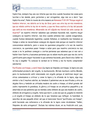 http://descubrelabiblia.org/Festividades Yom Kippur
Junio 2013 Página 22
hipócritas, siempre hay una voz interna que nos dice cuando hacemos las cosas para
lucirlas a los demás, para jactarnos y ser arrogantes, algo nos va a decir “que
hipócrita eres”, Pablo lo revela de otra manera en Romanos 7:22-24 “Porque según el
hombre interior, me deleito en la ley de Dios; pero veo otra ley en mis miembros,
que se rebela contra la ley de mi mente, y que me lleva cautivo a la ley del pecado
que está en mis miembros. ¡Miserable de mí! ¿Quién me librará de este cuerpo de
muerte?” en nuestro interior sabemos que estamos haciendo mal, nuestro mejor
consejero es nuestro interior, nos dice cuando estamos mal, cuando exageramos,
cuando fuimos demasiado legalistas, cuando fallamos, si realmente nos tomamos un
tiempo a solas no necesitamos consejos de alguien más porque en nuestro interior
conoceremos sabiduría, pero a veces no queremos preguntar a la voz de nuestra
conciencia, no queremos pasar tiempo a solas para que nuestra conciencia no nos
acuse o no le pedimos consejos a ciertas personas que sabemos que si nos van a
hablar bien fuerte y buscamos personas que no saben mucho para que nos de cierta
justificante para seguir haciendo lo que estamos haciendo, pero David dice Señor no
te voy a engañar Tu conoces la verdad en lo íntimo y me hs hecho comprender
sabiduría)
Purifícame con hisopo, y seré limpio (La lepra se limpiaba con hisopo, la lepra era una
enfermedad producto del orgullo, la murmuración, Miriam murmuro contra Moisés,
pero la murmuración está relacionada con orgullo porque al sentirnos mejor que
otros comenzamos a criticar y viene la lepra y la ofrenda de la lepra, algo muy
similar a los 2 machos cabríos, se tomaban 2 palominos uno se sacrificaba y otro se
dejaba libre y también se utilizaba madera de cedro e hisopo, el árbol grande del
cedro representa la grandeza, la gloria y el hisopo es un arbustico pequeñito y se
amarraba en ese palomino que se mataba como símbolo de que esa madera de cedro,
símbolo de arrogancia y orgullo, tenia que morir, y una vez que se juzgaba la rebelión
y el orgullo el hisopo es símbolo de lo que tenemos que reflejar, la humildad, la
sencillez de ese pequeño árbol; así que al mencionar David “purifícame con hisopo”,
está haciendo una referencia a la ofrenda de la lepra como diciéndome “Señor,
límpiame de esta arrogancia”. Incluso los rabinos dicen, en su tradición oral, que,
 