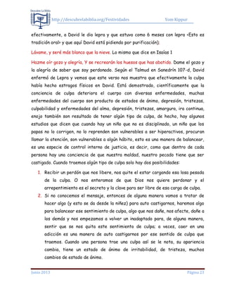 http://descubrelabiblia.org/Festividades Yom Kippur
Junio 2013 Página 23
efectivamente, a David le dio lepra y que estuvo como 6 meses con lepra <Esto es
tradición oral> y que aquí David está pidiendo por purificación);
Lávame, y seré más blanco que la nieve. Lo mismo que dice en Isaías 1
Hazme oír gozo y alegría, Y se recrearán los huesos que has abatido. Dame el gozo y
la alegría de saber que soy perdonado. Según el Talmud en Sanedrín 107-d, David
enfermó de Lepra y vemos que este verso nos muestra que efectivamente la culpa
había hecho estragos físicos en David. Está demostrado, científicamente que la
conciencia de culpa deteriora el cuerpo con diversas enfermedades, muchas
enfermedades del cuerpo son producto de estados de ánimo, depresión, tristezas,
culpabilidad y enfermedades del alma, depresión, tristezas, amargura, ira continua,
enojo también son resultado de tener algún tipo de culpa, de hecho, hay algunos
estudios que dicen que cuando hay un niño que no es disciplinado, un niño que los
papas no lo corrigen, no lo reprenden son vulnerables a ser hiperactivos, procuran
llamar la atención, son vulnerables a algún hábito, esto es una manera de balancear,
es una especie de control interno de justicia, es decir, como que dentro de cada
persona hay una conciencia de que nuestra maldad, nuestro pecado tiene que ser
castigado. Cuando traemos algún tipo de culpa solo hay dos posibilidades:
1. Recibir un perdón que nos libere, nos quite el estar cargando esa losa pesada
de la culpa. O nos enteramos de que Dios nos quiere perdonar y el
arrepentimiento es el secreto y la clave para ser libre de esa carga de culpa.
2. Si no conocemos el mensaje, entonces de alguna manera vamos a tratar de
hacer algo (y esto se da desde la niñez) para auto castigarnos, haremos algo
para balancear ese sentimiento de culpa, algo que nos dañe, nos afecte, dañe a
los demás y nos empezamos a volver un inadaptado para, de alguna manera,
sentir que se nos quita este sentimiento de culpa; a veces, caer en una
adicción es una manera de auto castigarnos por ese sentido de culpa que
traemos. Cuando una persona trae una culpa así se le nota, su apariencia
cambia, tiene un estado de ánimo de irritabilidad, de tristeza, muchos
cambios de estado de ánimo.
 