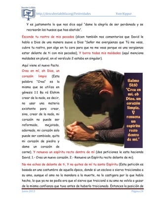 http://descubrelabiblia.org/Festividades Yom Kippur
Junio 2013 Página 24
Y es justamente lo que nos dice aquí “dame la alegría de ser perdonado y se
recrearán los huesos que has abatido”.
Esconde tu rostro de mis pecados (dicen también nos comentarios que David le
habla a Dios de una manera suave a Dios “Señor me avergüenza que Tú me veas,
cubre tu rostro, pon algo en tu cara para que no me veas porque es una vergüenza
estar delante de ti con mis pecados), Y borra todas mis maldades (aquí menciona
maldades en plural, en el versículo 2 estaba en singular).
Aquí viene el nuevo Pacto.
Crea en mí, oh Dios, un
corazón limpio (Esta
palabra “Crea” es la
misma que se utiliza en
génesis 1:1 Ba rá Elohim
crear de la nada, es decir,
no usar una materia
existente para crear,
sino, crear de la nada, mi
corazón no puede ser
reformado, mejorado,
adornado, mi corazón solo
puede ser cambiado, quita
mi corazón de piedra y
dame un corazón de
carne), Y renueva un espíritu recto dentro de mí (dos peticiones le esta haciendo
David. 1.- Crea un nuevo corazón. 2.- Renueva un Espíritu recto delante de mi).
No me eches de delante de ti, Y no quites de mí tu santo Espíritu (Esta petición es
basada en una costumbre de aquella época, donde si un esclavo o siervo traicionaba a
su amo, aunque el amo no lo mandara a la muerte, no lo castigara por lo que había
hecho, lo que ya no se podía era que el siervo que traicionó a su amo no volvía a gozar
de la misma confianza que tuvo antes de haberlo traicionado. Entonces la posición de
 