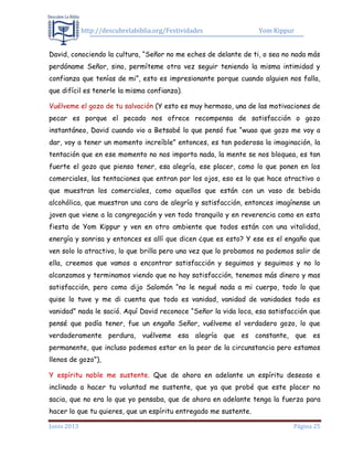 http://descubrelabiblia.org/Festividades Yom Kippur
Junio 2013 Página 25
David, conociendo la cultura, “Señor no me eches de delante de ti, o sea no nada más
perdóname Señor, sino, permíteme otra vez seguir teniendo la misma intimidad y
confianza que tenías de mi”, esto es impresionante porque cuando alguien nos falla,
que difícil es tenerle la misma confianza).
Vuélveme el gozo de tu salvación (Y esto es muy hermoso, una de las motivaciones de
pecar es porque el pecado nos ofrece recompensa de satisfacción o gozo
instantáneo, David cuando vio a Betsabé lo que pensó fue “wuao que gozo me voy a
dar, voy a tener un momento increíble” entonces, es tan poderosa la imaginación, la
tentación que en ese momento no nos importa nada, la mente se nos bloquea, es tan
fuerte el gozo que pienso tener, esa alegría, ese placer, como lo que ponen en los
comerciales, las tentaciones que entran por los ojos, eso es lo que hace atractivo o
que muestran los comerciales, como aquellos que están con un vaso de bebida
alcohólica, que muestran una cara de alegría y satisfacción, entonces imagínense un
joven que viene a la congregación y ven todo tranquilo y en reverencia como en esta
fiesta de Yom Kippur y ven en otro ambiente que todos están con una vitalidad,
energía y sonrisa y entonces es allí que dicen ¿que es esto? Y ese es el engaño que
ven solo lo atractivo, lo que brilla pero una vez que lo probamos no podemos salir de
ella, creemos que vamos a encontrar satisfacción y seguimos y seguimos y no lo
alcanzamos y terminamos viendo que no hay satisfacción, tenemos más dinero y mas
satisfacción, pero como dijo Salomón “no le negué nada a mi cuerpo, todo lo que
quise lo tuve y me di cuenta que todo es vanidad, vanidad de vanidades todo es
vanidad” nada le sació. Aquí David reconoce “Señor la vida loca, esa satisfacción que
pensé que podía tener, fue un engaño Señor, vuélveme el verdadero gozo, lo que
verdaderamente perdura, vuélveme esa alegría que es constante, que es
permanente, que incluso podemos estar en la peor de la circunstancia pero estamos
llenos de gozo”),
Y espíritu noble me sustente. Que de ahora en adelante un espíritu deseoso e
inclinado a hacer tu voluntad me sustente, que ya que probé que este placer no
sacia, que no era lo que yo pensaba, que de ahora en adelante tenga la fuerza para
hacer lo que tu quieres, que un espíritu entregado me sustente.
 
