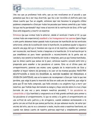 http://descubrelabiblia.org/Festividades Yom Kippur
Junio 2013 Página 26
Una vez que ya probamos todo esto, que ya nos revolcamos en el pecado y que
pensamos que iba a ser muy divertido, que iba a ser increíble el disfrute pero nos
dimos cuenta que fue un engaño, entonces aquí nos hacemos la pregunta ¿Cómo
podemos compensarle a Dios por todos los pecados que hemos cometido y por todos
los que nos ha perdonado? Aquí viene el secreto de la restitución de Dios, el Por qué
Dios está dispuesto a invertir en nosotros
Entonces (ya que vivimos todo lo anterior, desde el versículo 1 hasta el 12, ya que
vivimos toda esa experiencia) enseñaré a los transgresores tus caminos (para llegar
a este punto debemos haber pasado todo el proceso de humillación de los versículos
anteriores, antes de la exaltación viene la humillación, no podemos ayudar a alguien a
sacarle una paja del ojo si tenemos una viga en el de nosotros, enseñar por esperar
ser reconocido, nos llevará, tarde o temprano a la humillación. Si la motivación por la
que enseñamos es para tener aprobación o reconocimiento de la gente eso es
vanidad y nos vendrá la humillación tarde o temprano, pero ya que fuimos humillados,
que no dimos cuenta que somos de lo peor, entonces nuestro corazón está listo y
preparado para enseñar a los pecadores el camino. Este es el último paso del
arrepentimiento, ponerse uno mismo como ejemplo de la misericordia de Dios y
enseñar al mayor número de personas a no caer en los mismos pecados. NUESTRA
RESTITUCIÓN A DIOS ES ENSEÑAR AL MAYOR NUMERO DE PERSONAS A
VIVIR EN SANTIDAD, esa es la manera de recompensar a Dios por todo lo que nos
perdona, que valga la pena la inversión de Dios en cada uno de nosotros, que valga la
pena que Él nos halla comprado, que halla enviado a su unigénito hijo a morir por
nosotros, que Yeshúa haya derramado su sangre y haya vencido sobre la cruz y haya
borrado de una vez y para siempre nuestros pecados), Y los pecadores se
convertirán a ti.(La humildad y congruencia es el más grande estímulo para animar a
los pecadores al arrepentimiento, lo que no anima a la gente al arrepentimiento es
una actitud de auto justicia y de arrogancia, cuando andamos sermoneando a la
gente con una actitud de que somos perfectos, de que sabemos mucho, de estar por
encima del otro, eso no va a convencer a nadie, mucho enos a nuestros familiares, es
cuando nos damos cuenta de nuestra pobreza espiritual y simplemente ponemos
 
