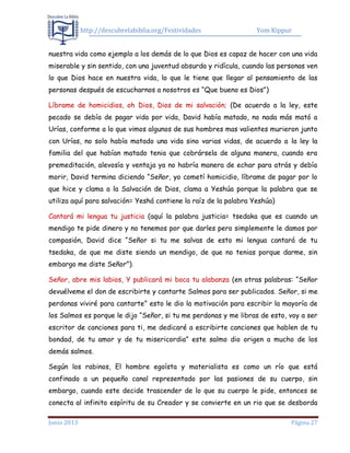 http://descubrelabiblia.org/Festividades Yom Kippur
Junio 2013 Página 27
nuestra vida como ejemplo a los demás de lo que Dios es capaz de hacer con una vida
miserable y sin sentido, con una juventud absurda y ridícula, cuando las personas ven
lo que Dios hace en nuestra vida, lo que le tiene que llegar al pensamiento de las
personas después de escucharnos a nosotros es “Que bueno es Dios”)
Líbrame de homicidios, oh Dios, Dios de mi salvación; (De acuerdo a la ley, este
pecado se debía de pagar vida por vida, David había matado, no nada más mató a
Urías, conforme a lo que vimos algunos de sus hombres mas valientes murieron junto
con Urías, no solo había matado una vida sino varias vidas, de acuerdo a la ley la
familia del que habían matado tenia que cobrársela de alguna manera, cuando era
premeditación, alevosía y ventaja ya no habría manera de echar para atrás y debía
morir, David termina diciendo “Señor, yo cometí homicidio, líbrame de pagar por lo
que hice y clama a la Salvación de Dios, clama a Yeshúa porque la palabra que se
utiliza aquí para salvación= Yeshá contiene la raíz de la palabra Yeshúa)
Cantará mi lengua tu justicia (aquí la palabra justicia= tsedaka que es cuando un
mendigo te pide dinero y no tenemos por que darles pero simplemente le damos por
compasión, David dice “Señor si tu me salvas de esto mi lengua cantará de tu
tsedaka, de que me diste siendo un mendigo, de que no tenias porque darme, sin
embargo me diste Señor”).
Señor, abre mis labios, Y publicará mi boca tu alabanza (en otras palabras: “Señor
devuélveme el don de escribirte y cantarte Salmos para ser publicados. Señor, si me
perdonas viviré para cantarte” esto le dio la motivación para escribir la mayoría de
los Salmos es porque le dijo “Señor, si tu me perdonas y me libras de esto, voy a ser
escritor de canciones para ti, me dedicaré a escribirte canciones que hablen de tu
bondad, de tu amor y de tu misericordia” este salmo dio origen a mucho de los
demás salmos.
Según los rabinos, El hombre egoísta y materialista es como un río que está
confinado a un pequeño canal representado por las pasiones de su cuerpo, sin
embargo, cuando este decide trascender de lo que su cuerpo le pide, entonces se
conecta al infinito espíritu de su Creador y se convierte en un rio que se desborda
 