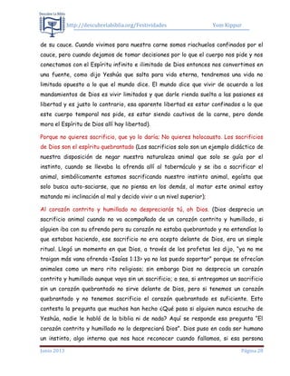 http://descubrelabiblia.org/Festividades Yom Kippur
Junio 2013 Página 28
de su cauce. Cuando vivimos para nuestra carne somos riachuelos confinados por el
cauce, pero cuando dejamos de tomar decisiones por lo que el cuerpo nos pide y nos
conectamos con el Espíritu infinito e ilimitado de Dios entonces nos convertimos en
una fuente, como dijo Yeshúa que salta para vida eterna, tendremos una vida no
limitada opuesto a lo que el mundo dice. El mundo dice que vivir de acuerdo a los
mandamientos de Dios es vivir limitados y que darle rienda suelta a las pasiones es
libertad y es justo lo contrario, esa aparente libertad es estar confinados a lo que
este cuerpo temporal nos pide, es estar siendo cautivos de la carne, pero donde
mora el Espíritu de Dios allí hay libertad).
Porque no quieres sacrificio, que yo lo daría; No quieres holocausto. Los sacrificios
de Dios son el espíritu quebrantado (Los sacrificios solo son un ejemplo didáctico de
nuestra disposición de negar nuestra naturaleza animal que solo se guía por el
instinto, cuando se llevaba la ofrenda allí al tabernáculo y se iba a sacrificar el
animal, simbólicamente estamos sacrificando nuestro instinto animal, egoísta que
solo busca auto-saciarse, que no piensa en los demás, al matar este animal estoy
matando mi inclinación al mal y decido vivir a un nivel superior);
Al corazón contrito y humillado no despreciarás tú, oh Dios. (Dios desprecia un
sacrificio animal cuando no va acompañado de un corazón contrito y humillado, si
alguien iba con su ofrenda pero su corazón no estaba quebrantado y no entendías lo
que estabas haciendo, ese sacrificio no era acepto delante de Dios, era un simple
ritual. Llegó un momento en que Dios, a través de los profetas les dijo, “ya no me
traigan más vana ofrenda <Isaías 1:13> ya no las puedo soportar” porque se ofrecían
animales como un mero rito religioso; sin embargo Dios no desprecia un corazón
contrito y humillado aunque vaya sin un sacrificio; o sea, si entregamos un sacrificio
sin un corazón quebrantado no sirve delante de Dios, pero si tenemos un corazón
quebrantado y no tenemos sacrificio el corazón quebrantado es suficiente. Esto
contesta la pregunta que muchos han hecho ¿Qué pasa si alguien nunca escucho de
Yeshúa, nadie le habló de la biblia ni de nada? Aquí se responde esa pregunta “El
corazón contrito y humillado no lo despreciará Dios”. Dios puso en cada ser humano
un instinto, algo interno que nos hace reconocer cuando fallamos, si esa persona
 