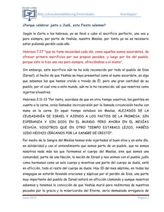 http://descubrelabiblia.org/Festividades Yom Kippur
Junio 2013 Página 3
¿Porque celebrar junto a Judá, esta Fiesta solemne?
Según la Carta a los hebreos, ya se llevó a cabo el sacrificio perfecto, una vez y
para siempre, por parte de Yeshúa, nuestro Mesías, por tanto ya no es necesario
estar pidiendo perdón cada año.
Hebreos 7:27 ”que no tiene necesidad cada día, como aquellos sumos sacerdotes, de
ofrecer primero sacrificios por sus propios pecados, y luego por los del pueblo;
porque esto lo hizo una vez para siempre, ofreciéndose a sí mismo”.
Sin embargo, este sacrificio aún no ha sido reconocido por todo el pueblo de Dios
(Israel), el hecho de que Yeshúa se haya presentad como el sumo sacerdote, es algo
que sabemos los que hemos creído a través de Él, pero una gran cantidad de su
pueblo, por el cual vino a este mundo, aún no lo ha reconocido; así que nosotros como
injertos silvestres
Hebreos 2:11-13 “Por tanto, acordaos de que en otro tiempo vosotros, los gentiles en
cuanto a la carne, erais llamados incircuncisión por la llamada circuncisión hecha con
mano en la carne. En aquel tiempo estabais sin Mesías, ALEJADOS DE LA
CIUDADANÍA DE ISRAEL Y AJENOS A LOS PACTOS DE LA PROMESA, SIN
ESPERANZA Y SIN DIOS EN EL MUNDO. PERO AHORA EN EL MESÍAS
YESHÚA, VOSOTROS QUE EN OTRO TIEMPO ESTABAIS LEJOS, HABÉIS
SIDO HECHOS CERCANOS POR LA SANGRE DE CRISTO”.
Por medio de la Sangre del Mesías hemos sido injertados al buen olivo y en este día,
en solidaridad y con el entendimiento que somos parte de un pueblo, que no somos
nosotros nada más los que formamos el cuerpo del Mesías, sino que somos una
comunidad, parte de una Nación, la nación de Israel y nos unimos con el pueblo judío
como hermanos como un solo cuerpo y mientras una parte del cuerpo se duela, esté
en aflicción, todo el resto del cuerpo se duele. Hoy 10 del mes séptimo, en todas las
sinagogas se estarán llevando oraciones y súplicas por el perdón de Dios, una parte
muy importante del pueblo de Israel estará en aflicción clamando y aunque nosotros
sabemos y tenemos la convicción de que Yeshúa murió para redimirnos de nuestros
pecados por la gracia y la misericordia del Eterno, sería demasiada arrogancia de
 