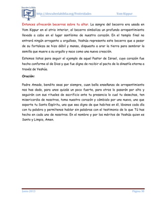 http://descubrelabiblia.org/Festividades Yom Kippur
Junio 2013 Página 30
Entonces ofrecerán becerros sobre tu altar. La sangre del becerro era usada en
Yom Kippur en el atrio interior, el becerro simboliza un profundo arrepentimiento
llevado a cabo en el lugar santísimo de nuestro corazón. En el templo final no
entrará ningún arrogante u orgulloso, Yeshúa representa este becerro que a pesar
de su fortaleza se hizo débil y manso, dispuesto a arar la tierra para sembrar la
semilla que muere a su orgullo y nace como una nueva creación.
Estemos listos para seguir el ejemplo de aquel Pastor de Israel, cuyo corazón fue
hecho conforme al de Dios y que fue digno de recibir el pacto de la dinastía eterna a
través de Yeshúa.
Oración:
Padre Amado, bendito seas por siempre, cuan bella enseñanza de arrepentimiento
nos has dado, para unos quizás un poco fuerte, para otros lo pasarán por alto y
seguirán con sus rituales de sacrificio ante tu presencia lo cual tu desechas, ten
misericordia de nosotros, toma nuestro corazón y cámbialo por uno nuevo, uno que
soporte tu Santo Espíritu, uno que sea digno de que habites en él, lávanos cada día
con tu palabra y permítenos hablar sin palabras con el testimonio de lo que Tú has
hecho en cada uno de nosotros. En el nombre y por los méritos de Yeshúa quien es
Santo y Limpio, Amen.
 