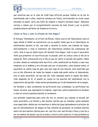 http://descubrelabiblia.org/Festividades Yom Kippur
Junio 2013 Página 4
que mientras que en la casa de Judá haya aflicción porque Yeshúa no se les ha
manifestado aún a ellos, nosotros estemos de fiesta, entretenidos en otras cosas
obviando su pesar, seria una falta de respeto a nuestro hermano mayor. Debemos
unirnos y clamar por el arrepentimiento nacional de todo Israel y por el pronto
establecimiento del Reino de Yeshúa en la tierra.
¿Como se lleva a cabo la ofrenda de Yom Kippur?
El Antiguo Testamento, en el libro de Éxodo, relata acerca del tabernáculo como el
lugar donde el Señor se encontraría con su pueblo; habla que en el tabernáculo se
manifestaba durante el día, una nube y durante la noche, una columna de fuego.
Adicionalmente a todo el mobiliario del tabernáculo estaban las ordenanzas del
culto, todo lo que se debía hacer allí durante Yom Kippur, todo lo que el sacerdote
tenía que presentar en sacrificios por el pecado, esto se conoce como el día de la
expiación. Esta convocación era el día en que se cubría el pecado del pueblo. Había
un altar donde se realizaba este sacrificio, esta celebración se llevaba a cabo muy
temprano en la mañana y era oficiado solo por el sacerdote, como dijimos antes, el
sacerdote no vestía ropa de gala, sino solo ropa de lino sencillo, esto mostraba que
era un día diferente de todos los demás y nadie más podía entrar al tabernáculo,
sino el sumo sacerdote, así que ese día, todo reposaba sobre el ungido del señor,
todo dependía de él, el pueblo se reunía en las puertas del tabernáculo con la
expectativa del perdón, todos serían perdonados por el derramamiento de la sangre.
Se llevaban a cabo ceremonias de purificación muy cuidadosas, se purificaban las
manos, los pies, que representa la limpieza espiritual, estos lavamientos se llevaban
a cabo en varias ocasiones durante la ceremonia.
Los animales requeridos para este día era un carnero que expiaba el pecado del
sumo sacerdote y su familia y dos machos cabríos que se tomaban, estos animales
eran especiales, debían ser sin manchas ni defectos (aquí aprendemos el principio de
que sin derramamiento de sangre no hay remisión de pecados), se echaban suertes
sobre los dos machos cabríos para ver cual iba a ser sacrificado a Dios y cual iba a
ser en nombre de asazel, que no se sabe a ciencia cierta quien es, lo mas probable es
 