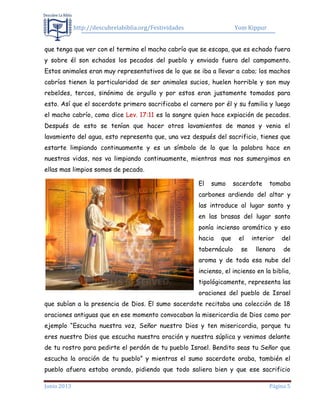 http://descubrelabiblia.org/Festividades Yom Kippur
Junio 2013 Página 5
que tenga que ver con el termino el macho cabrío que se escapa, que es echado fuera
y sobre él son echados los pecados del pueblo y enviado fuera del campamento.
Estos animales eran muy representativos de lo que se iba a llevar a cabo; los machos
cabríos tienen la particularidad de ser animales sucios, huelen horrible y son muy
rebeldes, tercos, sinónimo de orgullo y por estos eran justamente tomados para
esto. Así que el sacerdote primero sacrificaba el carnero por él y su familia y luego
el macho cabrío, como dice Lev. 17:11 es la sangre quien hace expiación de pecados.
Después de esto se tenían que hacer otros lavamientos de manos y venia el
lavamiento del agua, esto representa que, una vez después del sacrificio, tienes que
estarte limpiando continuamente y es un símbolo de lo que la palabra hace en
nuestras vidas, nos va limpiando continuamente, mientras mas nos sumergimos en
ellas mas limpios somos de pecado.
El sumo sacerdote tomaba
carbones ardiendo del altar y
las introduce al lugar santo y
en las brasas del lugar santo
ponía incienso aromático y eso
hacia que el interior del
tabernáculo se llenara de
aroma y de toda esa nube del
incienso, el incienso en la biblia,
tipológicamente, representa las
oraciones del pueblo de Israel
que subían a la presencia de Dios. El sumo sacerdote recitaba una colección de 18
oraciones antiguas que en ese momento convocaban la misericordia de Dios como por
ejemplo “Escucha nuestra voz, Señor nuestro Dios y ten misericordia, porque tu
eres nuestro Dios que escucha nuestra oración y nuestra súplica y venimos delante
de tu rostro para pedirte el perdón de tu pueblo Israel. Bendito seas tu Señor que
escucha la oración de tu pueblo” y mientras el sumo sacerdote oraba, también el
pueblo afuera estaba orando, pidiendo que todo saliera bien y que ese sacrificio
 
