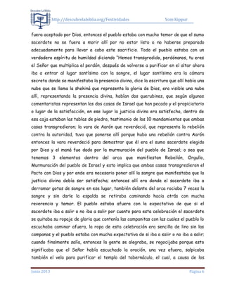 http://descubrelabiblia.org/Festividades Yom Kippur
Junio 2013 Página 6
fuera aceptado por Dios, entonces el pueblo estaba con mucho temor de que el sumo
sacerdote no se fuera a morir allí por no estar listo o no haberse preparado
adecuadamente para llevar a cabo este sacrificio. Todo el pueblo estaba con un
verdadero espíritu de humildad diciendo “Hemos transgredido, perdónanos, tu eres
el Señor que multiplica el perdón, después de volverse a purificar en el altar ahora
iba a entrar al lugar santísimo con la sangre, el lugar santísimo era la cámara
secreta donde se manifestaba la presencia divina, dice la escritura que allí había una
nube que se llama la shekiná que representa la gloria de Dios, era visible una nube
allí, representando la presencia divina, habían dos querubines, que según algunos
comentaristas representan las dos casas de Israel que han pecado y el propiciatorio
o lugar de la satisfacción, en ese lugar la justicia divina era satisfecha, dentro de
esa caja estaban las tablas de piedra, testimonio de los 10 mandamientos que ambas
casas transgredieron; la vara de Aarón que reverdeció, que representa la rebelión
contra la autoridad, tuvo que ponerse allí porque hubo una rebelión contra Aarón
entonces la vara reverdeció para demostrar que él era el sumo sacerdote elegido
por Dios y el maná fue dado por la murmuración del pueblo de Israel; o sea que
tenemos 3 elementos dentro del arca que manifiestan Rebelión, Orgullo,
Murmuración del pueblo de Israel y esto implica que ambas casas transgredieron el
Pacto con Dios y por ende era necesario poner allí la sangre que manifestaba que la
justicia divina debía ser satisfecha; entonces allí era donde el sacerdote iba a
derramar gotas de sangre en ese lugar, también delante del arca rociaba 7 veces la
sangre y sin darle la espalda se retiraba caminando hacia atrás con mucha
reverencia y temor. El pueblo estaba afuera con la expectativa de que si el
sacerdote iba a salir o no iba a salir por cuanto para esta celebración el sacerdote
se quitaba su ropaje de gloria que contenía las campanitas con las cuales el pueblo lo
escuchaba caminar afuera, la ropa de esta celebración era sencilla de lino sin las
campanas y el pueblo estaba con mucha expectativa de si iba a salir o no iba a salir;
cuando finalmente salía, entonces la gente se alegraba, se regocijaba porque esto
significaba que el Señor había escuchado la oración, una vez afuera, salpicaba
también el velo para purificar el templo del tabernáculo, el cual, a causa de los
 