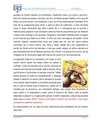 http://descubrelabiblia.org/Festividades Yom Kippur
Junio 2013 Página 7
pecados de Israel también era profanado. Finalmente salía y se volvía a purificar.
Esto de lavarse las manos y los pies, nos da a entender porque Yeshúa, en la cena de
Pesaj, les lavó los pies a los discípulos, o sea, no lo hizo nada más por humildad, Él lo
hizo allí en preparación para llevar a cabo su obra de redención, lo esta haciendo
como el Sumo Sacerdote que está a punto de ir a entregarse por el pecado y
también para preparar a sus discípulos como los futuros sacerdotes que van también
a llevar este mensaje a las naciones. Después el sacerdote también ponía la sangre
en los cuernos que había en el altar, el altar es como una especie de asador, estos
cuernos, algunos comentaristas dicen que tienen que ver con los cuatro puntos
cardinales de la tierra, Norte, Sur, Este y oeste, donde iba a ser dispersada la
nación de Israel entre las naciones, o sea que, poner sangre en estos cuernos era
una representación de la limpieza que Dios iba a hacer a su pueblo en el exilio, en los
4 ángulos de la tierra para algún día traerlos de vuelta a la tierra prometida.
La siguiente etapa en la ceremonia, era tomar al otro
macho cabrío, poner las manos sobre su cabeza y
confesar todos los pecados de la nación, ponerse de
acuerdo con Dios de no esconder más el pecado, de no
justificarse ni racionalizar el pecado y decirle “Señor
hemos pecado en todos los mandamientos” y después
manda al desierto al macho cabrío llevando el pecado
de la nación, seleccionaban a un hombre escogido para
eso el cual lo llevaba lejos al desierto y desde allí lo
echaban por un precipicio; era costumbre antigua, que cuando iban llevándose el
maco cabrío y lo empezaban a sacar junto al desierto de Judea, todo el pueblo
empezaba a aplaudir y a regocijarse porque el Señor empezaba a alejar sus pecados
como dice el Salmo 103:12 “Cuanto está lejos el oriente del occidente, Hizo alejar
de nosotros nuestras rebeliones”.
Es impresionante ver un video de esta celebración para entenderlo de una manera
más clara.
 