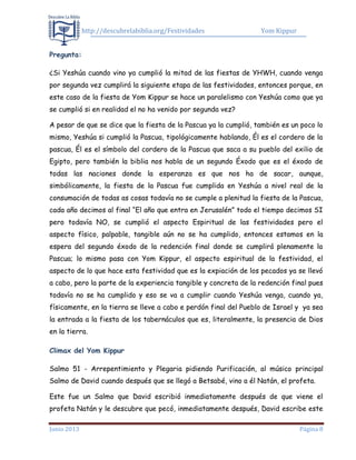 http://descubrelabiblia.org/Festividades Yom Kippur
Junio 2013 Página 8
Pregunta:
¿Si Yeshúa cuando vino ya cumplió la mitad de las fiestas de YHWH, cuando venga
por segunda vez cumplirá la siguiente etapa de las festividades, entonces porque, en
este caso de la fiesta de Yom Kippur se hace un paralelismo con Yeshúa como que ya
se cumplió si en realidad el no ha venido por segunda vez?
A pesar de que se dice que la fiesta de la Pascua ya la cumplió, también es un poco lo
mismo, Yeshúa si cumplió la Pascua, tipológicamente hablando, Él es el cordero de la
pascua, Él es el símbolo del cordero de la Pascua que saca a su pueblo del exilio de
Egipto, pero también la biblia nos habla de un segundo Éxodo que es el éxodo de
todas las naciones donde la esperanza es que nos ha de sacar, aunque,
simbólicamente, la fiesta de la Pascua fue cumplida en Yeshúa a nivel real de la
consumación de todas as cosas todavía no se cumple a plenitud la fiesta de la Pascua,
cada año decimos al final “El año que entra en Jerusalén” todo el tiempo decimos SI
pero todavía NO, se cumplió el aspecto Espiritual de las festividades pero el
aspecto físico, palpable, tangible aún no se ha cumplido, entonces estamos en la
espera del segundo éxodo de la redención final donde se cumplirá plenamente la
Pascua; lo mismo pasa con Yom Kippur, el aspecto espiritual de la festividad, el
aspecto de lo que hace esta festividad que es la expiación de los pecados ya se llevó
a cabo, pero la parte de la experiencia tangible y concreta de la redención final pues
todavía no se ha cumplido y eso se va a cumplir cuando Yeshúa venga, cuando ya,
físicamente, en la tierra se lleve a cabo e perdón final del Pueblo de Israel y ya sea
la entrada a la fiesta de los tabernáculos que es, literalmente, la presencia de Dios
en la tierra.
Climax del Yom Kippur
Salmo 51 - Arrepentimiento y Plegaria pidiendo Purificación, al músico principal
Salmo de David cuando después que se llegó a Betsabé, vino a él Natán, el profeta.
Este fue un Salmo que David escribió inmediatamente después de que viene el
profeta Natán y le descubre que pecó, inmediatamente después, David escribe este
 