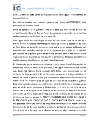 http://descubrelabiblia.org/Festividades Yom Kippur
Junio 2013 Página 9
Salmo. El tema de este Salmo es Preparación para Yom Kippur – Fundamentos del
Arrepentimiento.
Los rabinos enseñan que cualquier persona que desea ARREPENTIRSE debe
escudriñar las obras de David.
David es conocido en el judaísmo como el hombre que hizo sublime el yugo del
arrepentimiento. David no fue perfecto, sin embargo su devoción fue el continuo
perfeccionamiento de si mismo, mejorar cada día.
Yom Kippur es día de expiación por pecados, en especial una clase de pecado, en el
hebreo existen 4 palabras diferentes para hablar de pecado. El pecado que se expía
en Yom Kippur es conocido en hebreo como pesha, es un pecado deliberado con
premeditación, alevosía y ventaja, es decir, un pecado por orgullo, por terquedad,
por rebelión, es un pecado que ya sabemos que está mal pero no nos importa lo que
diga nadie, lo que diga Dios, no nos importa la persona que tengamos que lastimar y
decidimos pecar. Yom Kippur es para esa clase de pecados.
Es interesante que se mencione previamente cuando vienen después los pecados de
inmoralidad sexual, es decir, están asociados, Yom Kippur también tiene que ver con
eso. Según los rabinos, David compuso este Salmo para concentrarse en los
atributos de Amor y misericordia de Dios, como vamos a ver a lo largo del Salmo, el
énfasis de David, al pedirle a Dios que le perdone es enfocarse en los atributos de
misericordia y de Amor de Dios, en lugar de enfocarse en los atributos de justicia.
Dios tiene muchos atributos, pero entre ellos, tiene dos atributos principales uno de
ellos es el del Amor, compasión y Misericordia; y el otro en contraste de este
atributo es el de su Rigor, de su Justicia, de su severidad, su exigencia en contra
del pecado. La razón, según los rabinos, que David se enfoca en este salmo en los
atributos de Amor es porque EL ARREPENTIMIENTO QUE SURGE DEL AMOR Y
EL PERDÓN ES MÁS PODEROSO QUE EL QUE SURGE POR TEMOR, es decir, es
mas poderoso cuando una persona se arrepiente como resultado de haber entendido
la misericordia de Dios que cuando se arrepiente porque los estás amenazando con
irse al infierno, a lo mejor un predicador se echa un súper mensaje acerca del
 