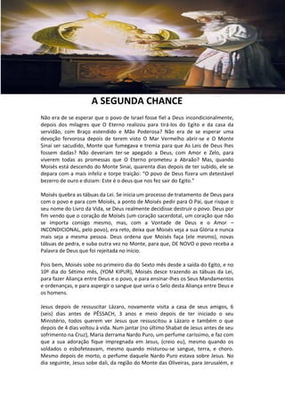 A SEGUNDA CHANCE
Não era de se esperar que o povo de Israel fosse fiel a Deus incondicionalmente,
depois dos milagres que O Eterno realizou para tirá-los do Egito e da casa da
servidão, com Braço estendido e Mão Poderosa? Não era de se esperar uma
devoção fervorosa depois de terem visto O Mar Vermelho abrir-se e O Monte
Sinai ser sacudido, Monte que fumegava e tremia para que As Leis de Deus lhes
fossem dadas? Não deveriam ter-se apegado a Deus, com Amor e Zelo, para
viverem todas as promessas que O Eterno prometeu a Abraão? Mas, quando
Moisés está descendo do Monte Sinai, quarenta dias depois de ter subido, ele se
depara com a mais infeliz e torpe traição: “O povo de Deus fizera um detestável
bezerro de ouro e diziam: Este é o deus que nos fez sair do Egito.”

Moisés quebra as tábuas da Lei. Se inicia um processo de tratamento de Deus para
com o povo e para com Moisés, a ponto de Moisés pedir para O Pai, que risque o
seu nome do Livro da Vida, se Deus realmente decidisse destruir o povo. Deus por
fim vendo que o coração de Moisés (um coração sacerdotal, um coração que não
se importa consigo mesmo, mas, com a Vontade de Deus e o Amor –
INCONDICIONAL, pelo povo), era reto, deixa que Moisés veja a sua Glória e nunca
mais seja a mesma pessoa. Deus ordena que Moisés faça (ele mesmo), novas
tábuas de pedra, e suba outra vez no Monte, para que, DE NOVO o povo receba a
Palavra de Deus que foi rejeitada no início.

Pois bem, Moisés sobe no primeiro dia do Sexto mês desde a saída do Egito, e no
10º dia do Sétimo mês, (YOM KIPUR), Moisés desce trazendo as tábuas da Lei,
para fazer Aliança entre Deus e o povo, e para ensinar-lhes os Seus Mandamentos
e ordenanças, e para aspergir o sangue que seria o Selo desta Aliança entre Deus e
os homens.

Jesus depois de ressuscitar Lázaro, novamente visita a casa de seus amigos, 6
(seis) dias antes de PÊSSACH, 3 anos e meio depois de ter iniciado o seu
Ministério, todos querem ver Jesus que ressuscitou a Lázaro e também o que
depois de 4 dias voltou à vida. Num jantar (no último Shabat de Jesus antes de seu
sofrimento na Cruz), Maria derrama Nardo Puro, um perfume caríssimo, e faz com
que a sua adoração fique impregnada em Jesus, (creio eu), mesmo quando os
soldados o esbofeteavam, mesmo quando misturou-se sangue, terra, e choro.
Mesmo depois de morto, o perfume daquele Nardo Puro estava sobre Jesus. No
dia seguinte, Jesus sobe dali, da região do Monte das Oliveiras, para Jerusalém, e
 
