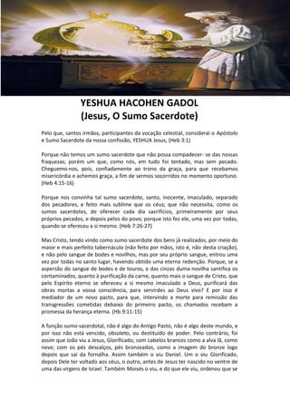 YESHUA HACOHEN GADOL
                (Jesus, O Sumo Sacerdote)
Pelo que, santos irmãos, participantes da vocação celestial, considerai o Apóstolo
e Sumo Sacerdote da nossa confissão, YESHUA Jesus, (Heb 3:1)

Porque não temos um sumo sacerdote que não possa compadecer- se das nossas
fraquezas; porém um que, como nós, em tudo foi tentado, mas sem pecado.
Cheguemo-nos, pois, confiadamente ao trono da graça, para que recebamos
misericórdia e achemos graça, a fim de sermos socorridos no momento oportuno.
(Heb 4:15-16)

Porque nos convinha tal sumo sacerdote, santo, inocente, imaculado, separado
dos pecadores, e feito mais sublime que os céus; que não necessita, como os
sumos sacerdotes, de oferecer cada dia sacrifícios, primeiramente por seus
próprios pecados, e depois pelos do povo; porque isto fez ele, uma vez por todas,
quando se ofereceu a si mesmo. (Heb 7:26-27)

Mas Cristo, tendo vindo como sumo sacerdote dos bens já realizados, por meio do
maior e mais perfeito tabernáculo (não feito por mãos, isto é, não desta criação),
e não pelo sangue de bodes e novilhos, mas por seu próprio sangue, entrou uma
vez por todas no santo lugar, havendo obtido uma eterna redenção. Porque, se a
aspersão do sangue de bodes e de touros, e das cinzas duma novilha santifica os
contaminados, quanto à purificação da carne, quanto mais o sangue de Cristo, que
pelo Espírito eterno se ofereceu a si mesmo imaculado a Deus, purificará das
obras mortas a vossa consciência, para servirdes ao Deus vivo? E por isso é
mediador de um novo pacto, para que, intervindo a morte para remissão das
transgressões cometidas debaixo do primeiro pacto, os chamados recebam a
promessa da herança eterna. (Hb 9:11-15)

A função sumo-sacerdotal, não é algo do Antigo Pacto, não é algo deste mundo, e
por isso não está vencido, obsoleto, ou destituído de poder. Pelo contrário, foi
assim que João viu a Jesus, Glorificado, com cabelos brancos como a alva lã, como
neve; com os pés descalços, pés bronzeados, como a imagem do bronze logo
depois que sai da fornalha. Assim também o viu Daniel. Um o viu Glorificado,
depois Dele ter voltado aos céus, o outro, antes de Jesus ter nascido no ventre de
uma das virgens de Israel. Também Moisés o viu, e do que ele viu, ordenou que se
 