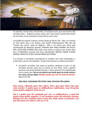 no caminho, monta sobre um burrinho, um pequeno asno, que nunca havia sido
montado antes... Ninguém se dava conta, que o que estava acontecendo diante
de seus olhos, eram as profecias cumprindo-se uma a uma.

A multidão de repente começa a entoar partes do Salmo 118... Mas, um instante
aí! Este Salmo não é um cântico, para SUCOT (Tabernáculos)? Não fala das
“Tendas dos justos” onde há Alegria?... Não é um Salmo que clama pela
manifestação do Mashiach dizendo: HOSHIAH NAH ANAH ADONAI! OH SALVA-
NOS; SALVA-NOS ETERNO! Não estão neste Salmo as palavra que seriam ditas
para O MASHIACH, quando este fosse identificado? BARUCH HABAH B´SHEM
ADONAI! BENDITO É O QUE VEM NO NOME DO ETERNO!

É os fariseus e sacerdotes escandalizam-se também com estas declarações, e
confrontam a Jesus e Ele responde: “Se eles não clamarem, as pedras clamarão!”

    Jerusalém, Jerusalém, que matas os profetas, apedrejas os que a ti são
     enviados! quantas vezes quis eu ajuntar os teus filhos, como a galinha
     ajunta os seus pintos debaixo das asas, e não o quiseste! Eis aí abandonada
     vos é a vossa casa. Pois eu vos declaro que desde agora de modo nenhum
     me vereis, até que digais: Bendito aquele que vem em nome do Senhor.
     (Mat 23:37-39)

       MEU DEUS, CHEGARAM TÃO PERTO, MAS, ESTAVAM TÃO LONGE!

Mas Jesus, olhando para eles, disse: Pois, que quer dizer isto que
está escrito: A pedra que os edificadores rejeitaram, essa foi posta
como pedra angular? (Luk 20:17)

Ele é a pedra que foi rejeitada por vós, os edificadores, a qual foi
posta como pedra angular. E em nenhum outro há salvação; porque
debaixo do céu nenhum outro nome há, dado entre os homens, em
que devamos ser salvos. (Act 4:11-12)
 