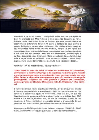Aquele era o 10º dia do 1º Mês, O Principal dos meses, mês, em que o povo de
Deus foi arrancado com Mão Poderosa e Braço estendido das garras de Faraó.
Naquele 10 dia, como dizia a Torah, um Cordeiro, macho de um ano deveria ser
separado para cada família de Israel. Ali estava O Cordeiro de Deus que tira o
pecado do Mundo, e os seus não o receberam... Não recebeu a honra devida ao
seu Maravilhoso Nome. Havia sim uma multidão, porque Ele era aquele que
ressuscitava mortos e sarava todo tipo de enfermidades, que expulsava demônios
e que dava pão aos famintos... Mas, eles não entenderam, estavam cegos e
surdos, e declarando o que declararam, não se aperceberam da oportunidade que
toda a nação estava ali perdendo... Para recuperá-la depois.... muito tempo
depois... muito sangue derramado depois.... muito choro e desespero depois...

Yom Kipur – 10º dia do Sétimo mês... Nova oportunidade!

“Mas sobre a casa de Davi, e sobre os habitantes de Jerusalém,
derramarei o espírito de graça e de súplicas; e olharão para Aquele
a quem traspassaram, e o prantearão como quem pranteia por seu
filho único; e chorarão amargamente por ele, como se chora pelo
primogênito. Naquele dia será grande o pranto em Jerusalém,
como o pranto de Hadade-Rimom no vale de Megidom.” (Zec 12:10-
11)

É o único dia em que no ano os judeus ajoelham-se... É o dia em que toda a nação
é chamada a um verdadeiro arrependimento... Hoje, isso tornou-se mais um rito,
como era o batismo nas águas até João Batista... Mas, virá dias, em que não
haverá outra coisa que possa ser feita, a não ser, juntarem-se todos e dizer: DEUS
POUPA A TUA HERANÇA! Haverá dias, em que os sacerdotes, ouvirão de fato
novamente o Teruá, e serão Bem-aventurados, porque se arrependerão de seus
pecados e seus maus caminhos, por onde se afastaram de Deus e voltarão...

Assim como As 2ªs Tábuas da Lei, foram dadas ao povo num YOM KIPUR... TODO
ISRAEL VAI CLAMAR! Todo aquele que invocar O Nome do Eterno será salvo...
 