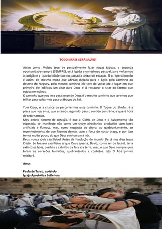TODO ISRAEL SERÁ SALVO!

Assim como Moisés teve de pessoalmente fazer novas tábuas, a segunda
oportunidade sempre (SEMPRE), está ligada a um esforço pessoal, para voltarmos
à posição e a oportunidade que no passado deixamos escapar. O arrependimento
é assim, do mesmo modo que Abraão desceu para o Egito pelo caminho do
deserto do Néguev, pelo mesmo caminho ele teve de voltar até o lugar em que
primeiro ele edificou um altar para Deus e lá restaurar o Altar do Eterno que
estava em ruínas.
O caminho que nos leva para longe de Deus é o mesmo caminho que teremos que
trilhar para voltarmos para os Braços do Pai.

Yom Kipur, é a chance de percorrermos este caminho. O Toque do Shofar, é a
placa que nos avisa, que estamos seguindo para o sentido contrário, e que é hora
de retornarmos.
Meu desejo sincero de coração, é que a Glória de Deus e o Avivamento tão
esperado, se manifeste não como um show pirotécnico produzido com luzes
artificiais e fumaça, mas, como resposta ao choro, ao quebrantamento, ao
reconhecimento de que fizemos demais com a força do nosso braço, e por isso
temos muito pouco do que Deus sonhou para nós.
Deus nunca quis sacrifícios! Antes da fundação do mundo Ele já nos deu Jesus
Cristo. Se fossem sacrifícios o que Deus queria, David, como rei de Israel, teria
extinto os bois, ovelhas e cabritos da face da terra, mas, o que Deus sempre quis
foram os corações humildes, quebrantados e contritos. Isto O Aba jamais
rejeitará.

Amor,

Paulo de Tarso, apóstolo
Igreja Apostólica Betlehem
 