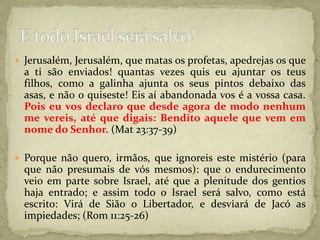 Jerusalém, Jerusalém, que matas os profetas, apedrejas os que a ti são enviados! quantas vezes quis eu ajuntar os teus filhos, como a galinha ajunta os seus pintos debaixo das asas, e não o quiseste! Eis aí abandonada vos é a vossa casa. Pois eu vos declaro que desde agora de modo nenhum me vereis, até que digais: Bendito aquele que vem em nome do Senhor. (Mat 23:37-39)Porque não quero, irmãos, que ignoreis este mistério (para que não presumais de vós mesmos): que o endurecimento veio em parte sobre Israel, até que a plenitude dos gentios haja entrado; e assim todo o Israel será salvo, como está escrito: Virá de Sião o Libertador, e desviará de Jacó as impiedades; (Rom 11:25-26)E todo Israel será salvo!