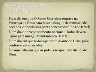 Era o dia em que O Sumo Sacerdote entrava na Presença de Deus para levar o Sangue de remissão de pecados, e depois saia para abençoar os filhos de Israel;É um dia de arrependimento nacional. Todos devem jejuar para um Quebrantamento. TODOS!É um dia em que todos aparecem diante de Deus, para confessar seus pecadosÉ o único dia em que os judeus se ajoelham diante de Deus.Considerações sobreYOM KIPUR