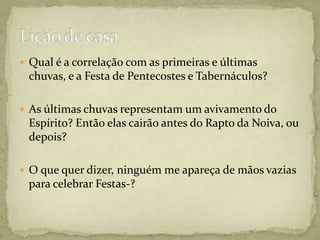 Qual é a correlação com as primeiras e últimas chuvas, e a Festa de Pentecostes e Tabernáculos?As últimas chuvas representam um avivamento do Espírito? Então elas cairão antes do Rapto da Noiva, ou depois? O que quer dizer, ninguém me apareça de mãos vazias para celebrar Festas-?Lição de casa