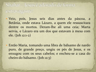 Veio, pois, Jesus seis dias antes da páscoa, a Betânia, onde estava Lázaro, a quem ele ressuscitara dentre os mortos. Deram-lhe ali uma ceia; Marta servia, e Lázaro era um dos que estavam à mesa com ele. (Joh 12:1-2)Então Maria, tomando uma libra de bálsamo de nardo puro, de grande preço, ungiu os pés de Jesus, e os enxugou com os seus cabelos; e encheu-se a casa do cheiro do bálsamo. (Joh 12:3)Shabat – Jesus é adorado de forma extravagante!