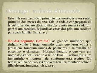 Este mês será para vós o princípio dos meses; este vos será o primeiro dos meses do ano. Falai a toda a congregação de Israel, dizendo: Ao décimo dia deste mês tomará cada um para si um cordeiro, segundo as casas dos pais, um cordeiro para cada família. Exo 12:2-3No dia seguinte (10º dia), as grandes multidões que tinham vindo à festa, ouvindo dizer que Jesus vinha a Jerusalém, tomaram ramos de palmeiras, e saíram-lhe ao encontro, e clamavam: Hosana! Bendito o que vem em nome do Senhor! Bendito o rei de Israel! E achou Jesus um jumentinho e montou nele, conforme está escrito: Não temas, ó filha de Sião; eis que vem teu Rei, montado sobre o filho de uma jumenta. Joh 12:12-15Domingo – 10 dia do sétimo mês 