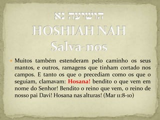 הושׁיעה נאHOSHIAH NAHSalva-nosMuitos também estenderam pelo caminho os seus mantos, e outros, ramagens que tinham cortado nos campos. E tanto os que o precediam como os que o seguiam, clamavam: Hosana! bendito o que vem em nome do Senhor! Bendito o reino que vem, o reino de nosso pai Davi! Hosana nas alturas! (Mar 11:8-10)