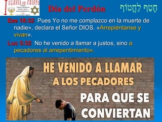 Día del Perdón
Eze 18:32 Pues Yo no me complazco en la muerte de
nadie», declara el Señor DIOS. «Arrepiéntanse y
vivan».
Luc 5:32 No he venido a llamar a justos, sino a
pecadores al arrepentimiento».
 