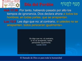 Día del Perdón
Hch 17:30 Por tanto, habiendo pasado por alto los
tiempos de ignorancia, Dios declara ahora a todos los
hombres, en todas partes, que se arrepientan.
Luc 13:5 Les digo que no; al contrario, si ustedes no se
arrepienten, todos perecerán igualmente».
El llamado de Dios es para toda la humanidad
 