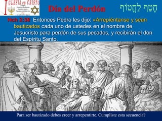 Día del Perdón
Hch 2:38 Entonces Pedro les dijo: «Arrepiéntanse y sean
bautizados cada uno de ustedes en el nombre de
Jesucristo para perdón de sus pecados, y recibirán el don
del Espíritu Santo.
Para ser bautizado debes creer y arrepentirte. Cumpliste esta secuencia?
 