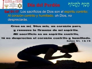Día del Perdón
Sal 51:17 Los sacrificios de Dios son el espíritu contrito;
Al corazón contrito y humillado, oh Dios, no
despreciarás.
 