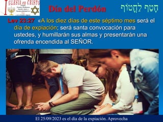 Día del Perdón
Lev 23:27 «A los diez días de este séptimo mes será el
día de expiación; será santa convocación para
ustedes, y humillarán sus almas y presentarán una
ofrenda encendida al SEÑOR.
El 25/09/2023 es el día de la expiación. Aprovecha
 
