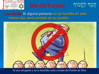 Día del Perdón
Lev 23:29 Si alguna persona no se humilla en este
mismo día, será cortada de su pueblo.
Si eres arrogante y no te humillas serás cortado del Pueblo de Dios
 
