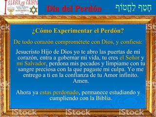 Día del Perdón
¿Cómo Experimentar el Perdón?
De todo corazón comprométete con Dios, y confiesa:
Jesucristo Hijo de Dios yo te abro las puertas de mi
corazón, entra a gobernar mi vida, tu eres el Señor y
mi Salvador, perdona mis pecados y límpiame con tu
sangre preciosa con la que pagaste mi culpa. Yo me
entrego a ti en la confianza de tu Amor infinito.
Amen.
Ahora ya estas perdonado, permanece estudiando y
cumpliendo con la Biblia.
 