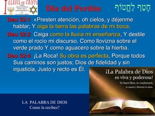 Día del Perdón
Deu 32:1 «Presten atención, oh cielos, y déjenme
hablar; Y oiga la tierra las palabras de mi boca.
Deu 32:2 Caiga como la lluvia mi enseñanza, Y destile
como el rocío mi discurso, Como llovizna sobre el
verde prado Y como aguacero sobre la hierba.
Deu 32:4 ¡La Roca! Su obra es perfecta, Porque todos
Sus caminos son justos; Dios de fidelidad y sin
injusticia, Justo y recto es Él.
LA PALABRA DE DIOS
Como la recibes?
 