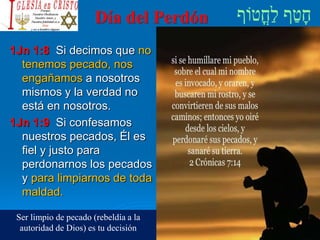 Día del Perdón
1Jn 1:8 Si decimos que no
tenemos pecado, nos
engañamos a nosotros
mismos y la verdad no
está en nosotros.
1Jn 1:9 Si confesamos
nuestros pecados, Él es
fiel y justo para
perdonarnos los pecados
y para limpiarnos de toda
maldad.
Ser limpio de pecado (rebeldía a la
autoridad de Dios) es tu decisión
 